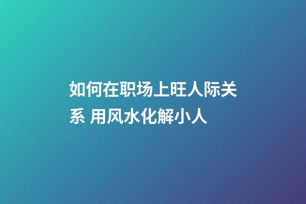 如何在职场上旺人际关系 用风水化解小人